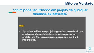 Scrum pode ser utilizado em projeto de qualquer
tamanho ou natureza?
Mito!
• É possível utilizar em projetos grandes, no entanto, os
resultados são mais facilmente alcançados em
projetos de TI e com equipes pequenas, de 5 a 9
integrantes.
Mito ou Verdade
 