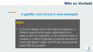 A gestão com Scrum é uma anarquia.
Mito!
• O Scrum exige que tudo seja planejado, o
time é responsável pela organização e
execução do trabalho, e se compromete a
realizar o melhor trabalho possível em prol a
meta da Sprint, além do PO ser responsável
pelo ROI do projeto.
Mito ou Verdade
 