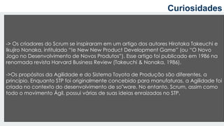 a
-> Os criadores do Scrum se inspiraram em um artigo dos autores Hirotaka Takeuchi e
Ikujiro Nonaka, intitulado “!e New New Product Development Game” (ou “O Novo
Jogo no Desenvolvimento de Novos Produtos”). Esse artigo foi publicado em 1986 na
renomada revista Harvard Business Review (Takeuchi & Nonaka, 1986).
->Os propósitos da Agilidade e do Sistema Toyota de Produção são diferentes, a
princípio. Enquanto STP foi originalmente concebido para manufaturas, a Agilidade foi
criada no contexto do desenvolvimento de so"ware. No entanto, Scrum, assim como
todo o movimento Ágil, possui várias de suas ideias enraizadas no STP.
Curiosidades
 