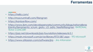 a
• https://trello.com/
• http://myscrumhalf.com/?lang=en
• https://kanbanflow.com/
• https://www.ibm.com/developerworks/community/blogs/rationalbras
il/entry/ferramenta_scrum_gratu_c3_adta_free96?lang=en RATIONAL
TEAM CONCERT
• https://jazz.net/downloads/jazz-foundation/releases/6.0.1
• https://msdn.microsoft.com/pt-br/library/ff731587.aspx - TFS Microsoft
• https://www.atlassian.com/software/jira - Jira Atlanssian
Ferramentas
 