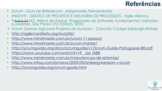 a
• Scrum - Guia de Referência - Adaptworks Treinamentos
• INNOVIT - GESTÃO DE PROJETOS E MELHORIA DE PROCESSOS - Agile Aliance
• PAULA FILHO, Wilson de Pádua. Engenharia de Software: fundamentos, métodos
e padrões. São Paulo: LTC Editora, 2000.
• Scrum Gestao Agil para Projetos de Sucesso; - Casa Do Código-Sabbagh Rafael
• http://agilemanifesto.org/iso/ptbr/
• http://www.mindmaster.com.br/scrum-11-passos/
• http://www.mindmaster.com.br/scrum-master/
• http://scrumguides.org/docs/scrumguide/v1/Scrum-Guide-Portuguese-BR.pdf
• https://www.youtube.com/watch?v=9__bzr_lX88
• http://www.mindmaster.com.br/manutencao-de-sistemas/
• http://www.infoq.com/br/news/2009/05/kniberg-kanban-v-scrum
• http://scrumguides.org/scrum-guide.html
Referências
 