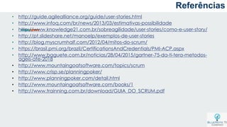 a
• http://guide.agilealliance.org/guide/user-stories.html
• http://www.infoq.com/br/news/2013/03/estimativas-possibilidade
• http://www.knowledge21.com.br/sobreagilidade/user-stories/como-e-user-story/
• http://pt.slideshare.net/manoelp/exemplos-de-user-stories
• http://blog.myscrumhalf.com/2012/04/mitos-do-scrum/
• https://brasil.pmi.org/brazil/CertificationsAndCredentials/PMI-ACP.aspx
• http://www.baguete.com.br/noticias/28/04/2015/gartner-75-da-ti-tera-metodos-
ageis-ate-2018
• http://www.mountaingoatsoftware.com/topics/scrum
• http://www.crisp.se/planningpoker/
• http://www.planningpoker.com/detail.html
• http://www.mountaingoatsoftware.com/books/1
• http://www.trainning.com.br/download/GUIA_DO_SCRUM.pdf
Referências
 