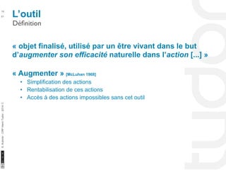L’outil 10 
Définition 
10/22/11 
51 
S. Kubicki - CRP Henri Tudor - 2014 ⓒ 
« objet finalisé, utilisé par un être vivant dans le but 
d’augmenter son efficacité naturelle dans l’action [...] » 
« Augmenter » [McLuhan 1968] 
• Simplification des actions 
• Rentabilisation de ces actions 
• Accès à des actions impossibles sans cet outil 
 