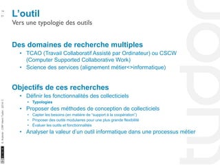 L’outil 14 
Vers une typologie des outils 
10/22/11 
51 
S. Kubicki - CRP Henri Tudor - 2014 ⓒ 
Des domaines de recherche multiples 
• TCAO (Travail Collaboratif Assisté par Ordinateur) ou CSCW 
(Computer Supported Collaborative Work) 
• Science des services (alignement métier<>informatique) 
Objectifs de ces recherches 
• Définir les fonctionnalités des collecticiels 
• Typologies 
• Proposer des méthodes de conception de collecticiels 
• Capter les besoins (en matière de “support à la coopération”) 
• Proposer des outils modulaires pour une plus grande flexibilité 
• Évaluer les outils et fonctionnalités 
• Analyser la valeur d’un outil informatique dans une processus métier 
 