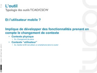 L’outil 22 
Typologie des outils TCAO/CSCW 
10/22/11 
51 
S. Kubicki - CRP Henri Tudor - 2014 ⓒ 
Et l’utilisateur mobile ? 
Implique de développer des fonctionnalités prenant en 
compte le changement de contexte 
• Contexte physique 
• Ex. Changement de pièce 
• Contexte “utilisateur” 
• Ex. Quitter le BV est utiliser un smartphone dans le couloir 
 