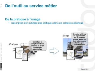 10/22/11 
25 
51 
S. Kubicki - CRP Henri Tudor - 2014 ⓒ 
De la pratique à l’usage 
• Description de l’outillage des pratiques dans un contexte spécifique 
Je rédige le 
compte-rendu de 
chantier et le fait 
valider par 
l’architecte 
Pratique 
Je rédige le CR via 
un logiciel dédié, 
sur pc portable 
lorsque je suis sur 
dans la baraque de 
chantier après 
chaque réunion. 
Usage 
Zignale, 2014 
De l’outil au service métier 
 