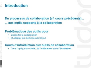 Introduction 4 
10/22/11 
51 
S. Kubicki - CRP Henri Tudor - 2014 ⓒ 
Du processus de collaboration (cf. cours précédents)... 
... aux outils supports à la collaboration 
Problématique des outils pour 
• Supporter la collaboration 
• et adapter les méthodes de travail 
Cours d’introduction aux outils de collaboration 
• Dans l’optique du choix, de l’utilisation et de l’évaluation 
 