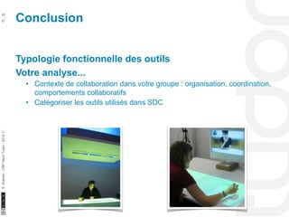 Conclusion 42 
10/22/11 
51 
S. Kubicki - CRP Henri Tudor - 2014 ⓒ 
Typologie fonctionnelle des outils 
Votre analyse... 
• Contexte de collaboration dans votre groupe : organisation, coordination, 
comportements collaboratifs 
• Catégoriser les outils utilisés dans SDC 
 