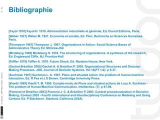 Bibliographie 47 
10/22/11 
51 
S. Kubicki - CRP Henri Tudor - 2014 ⓒ 
[Fayol 1918] Fayol H. 1918. Administration industrielle et générale, Ed. Dunod Editions, Paris. 
[Weber 1921] Weber M. 1921. Economie et société, Ed. Plon, Recherche en Sciences Humaines. 
Paris. 
[Thompson 1967] Thompson J. 1967. Organizations in Action: Social Science Bases of 
Administrative Theory Ed. McGraw-Hill. 
[Mintzberg 1968] Mintzberg H. 1978. The structuring of organizations: A synthesis of the research, 
Ed. Englewood Cliffs, NJ, Prentice-Hall. 
[Toffler 1970] Toffler A. 1970. Future Shock, Ed. Random House, New York. 
[Gachet Brézillon 2005] Gachet A. & Brézillon P. 2005. Organizational Structures and Decision 
Making Processes. JDS, Journal of Decision Systems. Vol 14(PT 1-2): p 9-37. 
[Suchman 1987] Suchman L. A. 1987. Plans and situated action: the problem of human-machine 
interaction, Ed. R Pea et J S Brown, Cambridge University Press. 
[Visetti 1989] Visetti Y. M. 1989. Compte-rendu de Plans and situated actions de Lucy A. Suchman - 
The problem of Human/Machine Communication. Intellectica. (7): p 67-96. 
[Pomerol et Brézillon 2003] Pomerol J. C. & Brézillon P. 2003. Context proceduralization in Decision 
Making. Context 2003 - Fourth International and Interdisciplinary Conference on Modeling and Using 
Context, Ed. P Blackburn. Stanford, California (USA). 
 