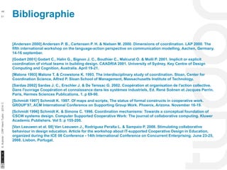 Bibliographie 48 
10/22/11 
51 
S. Kubicki - CRP Henri Tudor - 2014 ⓒ 
[Andersen 2000] Andersen P. B., Cartensen P. H. & Nielsen M. 2000. Dimensions of coordination. LAP 2000. The 
fifth international workshop on the language-action perspective on communication modelling. Aachen, Germany. 
14-16 september. 
[Godart 2001] Godart C., Halin G., Bignon J. C., Bouthier C., Malcurat O. & Molli P. 2001. Implicit or explicit 
coordination of virtual teams in building design. CAADRIA 2001. University of Sydney, Key Centre of Design 
Computing and Cognition, Australia. April 19-21. 
[Malone 1993] Malone T. & Crowstone K. 1993. The interdisciplinary study of coordination. Sloan, Center for 
Coordination Science, Alfred P. Sloan School of Management, Massachusetts Institute of Technology. 
[Sardas 2002] Sardas J. C., Erschler J. & De Terssac G. 2002. Coopération et organisation de l'action collective. 
Dans l'ouvrage Coopération et connaissance dans les systèmes industriels, Ed. René Soënen et Jacques Perrin. 
Paris, Hermes Sciences Publications. 1. p 69-90. 
[Schmidt 1997] Schmidt K. 1997. Of maps and scripts, The status of formal constructs in cooperative work. 
GROUP’97, ACM International Conference on Supporting Group Work. Phoenix, Arizona. November 16-19. 
[Schmidt 1996] Schmidt K. & Simone C. 1996. Coordination mechanisms: Towards a conceptual foundation of 
CSCW systems design. Computer Supported Cooperative Work: The journal of collaborative computing. Kluwer 
Academic Publishers. Vol 5: p 155-200. 
[Van Leeuwen et al. 08] Van Leeuwen J., Rodriguez Peralta L. & Sampaio P. 2008. Stimulating collaborative 
behaviour in design education. Article for the workshop about IT-supported Cooperative Design in Education, 
organized during the ICE 08 Conference - 14th International Conference on Concurrent Enterprising. June 23-25, 
2008. Lisbon, Portugal. 
 