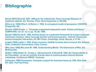 Bibliographie 49 
10/22/11 
51 
S. Kubicki - CRP Henri Tudor - 2014 ⓒ 
[David 2001] David B. 2001. IHM pour les collecticiels. Dans l'ouvrage Réseaux et 
systèmes répartis, Ed. Hermès. Paris, Hervé Guyennet. p 169-206. 
[Ellis et al. 1994] Ellis C. & Wainer J. 1994. A conceptual model of groupware. CSCW'94. 
Chapel Hill, NC. 
[Grudin 1994] Grudin, J. “Computer-supported cooperative work: history and focus,” 
COMPUTER, vol. 27, no. 5, pp. 19–26, 1994. 
[Kuutti 1996] Kuutti K. 1996. Activity thoery as a potential framework for human-computer 
interaction research. Dans l'ouvrage Context and Consciousness : Activity Theory and 
Human-Computer Interaction, Ed. MIT Press. Cambridge, Nardi, Bonnie. p 17-45. 
[Leplat 1985] Leplat J. 1985. Erreur humaine, fiabilité humaine dans le travail, Ed. Armand 
Colin, Collection Universitaire. Paris, France. 
[McLuhan 1968] McLuhan M. 1968. Understanding Media: The Extensions of Man, Ed. 
McGraw-Hill. 
[Salber 1995] Salber D., Coutaz J., Découchant D. & Riveill M. 1995. De l'observabilité et 
de l'honnêteté : le cas du contrôle d'accès dans la communication Homme-Homme 
médiatisée. Conférence IHM'95. Toulouse. 
[Johansen 1988] Groupware: Computer support for business teams (p. 205). New York, 
NY, USA: The Free Press 
 