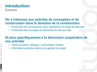 Introduction 6 
Contexte 
10/22/11 
51 
S. Kubicki - CRP Henri Tudor - 2014 ⓒ 
On s’intéresse aux activités de conception et de 
construction dans le domaine de la construction 
• Production de connaissance pour représenter le projet de bâtiment 
• Production des ouvrages du bâtiments en tant que tels 
Et plus spécifiquement à la dimension coopérative de 
ces activités 
• Communication, dialogue, confrontation d’idées 
• Information générée relative à la gestion du projet 
 