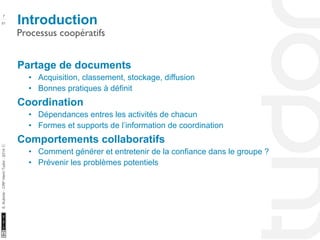 Introduction 7 
Processus coopératifs 
10/22/11 
51 
S. Kubicki - CRP Henri Tudor - 2014 ⓒ 
Partage de documents 
• Acquisition, classement, stockage, diffusion 
• Bonnes pratiques à définit 
Coordination 
• Dépendances entres les activités de chacun 
• Formes et supports de l’information de coordination 
Comportements collaboratifs 
• Comment générer et entretenir de la confiance dans le groupe ? 
• Prévenir les problèmes potentiels 
 