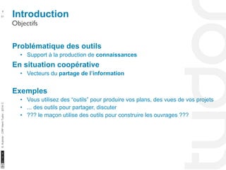 Introduction 8 
Objectifs 
10/22/11 
51 
S. Kubicki - CRP Henri Tudor - 2014 ⓒ 
Problématique des outils 
• Support à la production de connaissances 
En situation coopérative 
• Vecteurs du partage de l’information 
Exemples 
• Vous utilisez des “outils” pour produire vos plans, des vues de vos projets 
• ... des outils pour partager, discuter 
• ??? le maçon utilise des outils pour construire les ouvrages ??? 
 