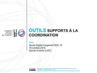 OUTILS SUPPORTS À LA
COORDINATION
Studio Digital Coopératif SDC 10
19 octobre 2016
Sylvain Kubicki (LIST)
This work is licensed under the Creative Commons Attribution-NonCommercial-
ShareAlike 4.0 International License.
To view a copy of this license, visit http://creativecommons.org/licenses/by-nc-sa/4.0/.
 