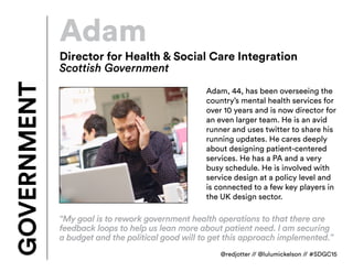 Adam
Adam, 44, has been overseeing the
country’s mental health services for
over 10 years and is now director for
an even larger team. He is an avid
runner and uses twitter to share his
running updates. He cares deeply
about designing patient-centered
services. He has a PA and a very
busy schedule. He is involved with
service design at a policy level and
is connected to a few key players in
the UK design sector.
GOVERNMENT
Director for Health & Social Care Integration
Scottish Government
“My goal is to rework government health operations to that there are
feedback loops to help us lean more about patient need. I am securing
a budget and the political good will to get this approach implemented.”
@redjotter // @lulumickelson // #SDGC15
 