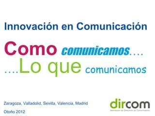 Innovación en Comunicación
Zaragoza, Valladolid, Sevilla, Valencia, Madrid
Otoño 2012
Como comunicamos….
….Lo que comunicamos
 