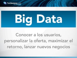 Conocer a los usuarios,
personalizar la oferta, maximizar el
retorno, lanzar nuevos negocios
Big Data
 