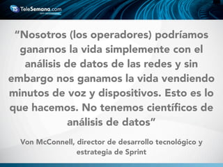 Von McConnell, director de desarrollo tecnológico y
estrategia de Sprint
“Nosotros (los operadores) podríamos
ganarnos la vida simplemente con el
análisis de datos de las redes y sin
embargo nos ganamos la vida vendiendo
minutos de voz y dispositivos. Esto es lo
que hacemos. No tenemos cientíﬁcos de
análisis de datos”
 
