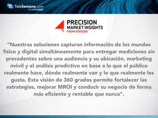 “Nuestras soluciones capturan información de los mundos
físico y digital simultáneamente para entregar mediciones sin
precedentes sobre una audiencia y su ubicación, marketing
móvil y el análisis predictivo en base a lo que el público
realmente hace, dónde realmente van y lo que realmente les
gusta. Esta visión de 360 grados permite fortalecer las
estrategias, mejorar MROI y conducir su negocio de forma
más eﬁciente y rentable que nunca”.
 