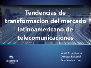 Tendencias de
transformación del mercado
latinoamericano de
telecomunicaciones
Rafael A. Junquera
Director Editorial
TeleSemana.com

 