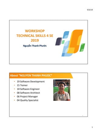 9/3/19
1
WORKSHOP
TECHNICAL SKILLS 4 SE
2019
Nguyễn Thanh Phước
About “NGUYEN THANH PHUOC”
• 19 Software Development
• 15 Trainer
• 10 Software Engineer
• 08 Software Architect
• 06 Project Manager
• 04 Quality Specialist
2
 