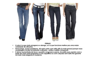 PERNAS
•   A reta é a que mais emagrece e alonga, e é a que funciona melhor pra uma maior
    variedade de silhuetas.
•   Perna larga, quase pantalona, dá mais certo com salto alto (e mais grosso) porque essa
    modelagem acaba achatando a silhueta – então o saltão compensa.
•   E skinny aumentada de leve o quadril e engrossa a perna. Acredito que usando com a
    parte de cima mais longuinha e com sapatilha ou com calçado sem salto lhe garante
    um look mais elegante e moderno.
 