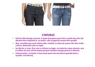 CINTURAS
•   Cintura alta alonga a perna, é super boa para quem tem a parte de cima da
    silhueta bem sequinha e, na teoria, não é legal pra quem tem quadril.
•   Mas, acredito que uma cintura alta, modele o corpo de quem não tem muita
    cintura, deixando tudo no lugar.
•   Se não for o caso, fica com a cintura no lugar, no meio do corpo mesmo, que
    é melhor do que cintura baixa porque também alonga pernas e silhueta.
•   Cintura baixa, na teoria, é boa para quem tem bumbum grande (não o
    quadril, o bumbum).
 