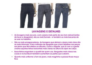 LAVAGENS E DETALHES
•   As lavagens mais escuras, com o jeans mais perto do seu tom natural (antes
    de lavar e desgastar), são as mais formais – e também as mais bacanas de
    se usar no trabalho.
•   São as mais emagrecedoras. As lavagens que deixam o jeans mais claro são
    as mais informais. E tem métodos de desgaste que criam detalhes nas peças
    em jeans que têm efeitos na silhueta. Como o bigode, que é com o a gente
    chama aquelas listras horizontais mais claras na altura do zíper da calça.
•   Essas listras engordam o quadril de quem usa. Desgastes mais claros nas
    coxas e no bumbum também aumentam as partes que cobrem.
•   Quanto mais uniforme o tom do jeans, mais magrinha a pessoa ficaa moça
    fica.
 
