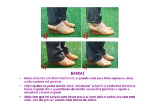 BARRAS
•   Barra dobrada cria linha horizontal, e quanto mais essa linha aparece, mais
    curta a perna vai parecer
•   Faça ajustes no jeans aonde você “recolocar” a barra: a costureira recorta a
    barra original, tira a quantidade de tecido necessária pra fazer o ajuste e
    recostura a barra original.
•   Mais: tem que ter calças com altura pra usar com salto e outras pra usar sem
    salto, não dá pra ser versátil com alturas de barra!
 