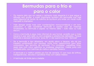 Bermudas para o frio e
                 para o calor
•   Do mesmo jeito que em calças o caimento mais elegante é o que segue a
    silhueta sem grudar, é super importante também pra bermudas que haja
    essa folguinha de tecido na voltinha do bumbum pra evitar um visual muito
    marcado e chamativo
•   Vale alongar ainda mais com coordenações monocromáticas e em tom-
    sobre-tom, e vale coordenar bermuda e camisa com as mesmas
    tonalidades, ou bermuda e sapato na mesmo idéia – tudo claro ou tudo
    escuro.
•   Como a bermuda é peça mais informal do que formal, acredito que o mais
    bacana é usar sem salto ou com anabelas e plataformas delicadas. Porque
    bermuda e escarpin ficamuito “anos 90” e não queremos ficar “demodé”
•   Se a bermuda é tipo alfaiataria, em tecido plano e bacana, ela vai pro
    trabalho combinando com camisas, tricôs finos, paletozinhos (sem fazer
    conjuntinho, tipo terninho de bermuda!. Pra completar, sapatilhas finas,
    peep toes com micro saltinhos ou anabelas elegantes. Usada junto com
    camiseta pólo, com batinhas de malha e sandália rasteira;
•   A bermuda é a melhor pedida pra fins de semana. E com tops de brilhos,
    transparências, decotes e sandálias finas com saltos médios
•   A bermuda vai linda para a balada.
 