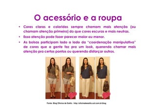 O acessório e a roupa
• Cores claras e coloridas sempre chamam mais atenção (ou
  chamam atenção primeiro) do que cores escuras e mais neutras.
• Essa atenção pode fazer parecer maior ou menor.
• As bolsas participam lado a lado da “coordenação manipulativa”
  de cores que a gente faz pra um look, querendo chamar mais
  atenção pra certos pontos ou querendo disfarçar outros.




                Fonte: Blog Oficina de Estilo - http://oficinadeestilo.uol.com.br/blog
 