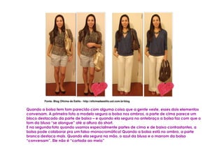 Fonte: Blog Oficina de Estilo - http://oficinadeestilo.uol.com.br/blog


Quando a bolsa tem tom parecido com alguma coisa que a gente veste, esses dois elementos
conversam. A primeira foto a modelo segura a bolsa nos ombros, a parte de cima parece um
bloco destacado da parte de baixo – e quando ela segura no antebraço a bolsa faz com que o
tom da blusa “se alongue” até a altura do short.
E na segunda foto quando usamos especialmente partes de cima e de baixo contrastantes, a
bolsa pode colaborar pra um falso-monocromático! Quando a bolsa está no ombro, a parte
branca destaca mais. Quando ela segura na mão, o azul da blusa e o marrom da bolsa
“conversam”. Ele não é “cortada ao meio”
 