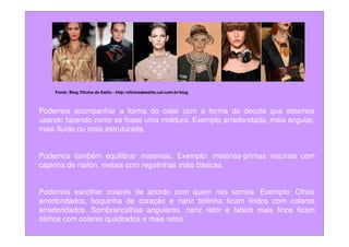 Fonte: Blog Oficina de Estilo - http://oficinadeestilo.uol.com.br/blog



Podemos acompanhar a forma do colar com a forma do decote que estamos
usando fazendo como se fosse uma moldura. Exemplo arredondada, mais angular,
mais fluída ou mais estruturada.


Podemos também equilibrar materiais. Exemplo: metérias-primas naturais com
capinha de nailon, metais com regatinhas mais básicas.


Podemos escolher colares de acordo com quem nós somos. Exemplo: Olhos
arredondados, boquinha de coração e nariz bolinha ficam lindos com colares
arredondados. Sombrancelhas angulares, nariz retor e labios mais finos ficam
ótimos com colares quadrados e mais retos.
 