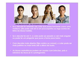 Fonte: Blog Oficina de Estilo - http://oficinadeestilo.uol.com.br/blog

• Se o decote for redondo use colar que possa funcionar como uma
  moldura. (Ele pode cair em U um poucoquinho ou logo acima da
  linha da blusa/vestido.

• Se o decote for em V, o colar pode ser pesado e cair mais angular
  ou pode ter um pingente que puxe a forma para baixo

• Com decotes mais abertos (tipo ombro ou canoa), o colar pode ser
  mais justinho ou mais lonlo até a altura do busto.

• As blusas assimétricas podem ser usadas com brincões, pois a
  estrutura da blusa já é a protagonista.
 