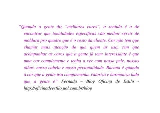 “Quando a gente diz “melhores cores”, o sentido é o de
  encontrar que tonalidades específicas vão melhor servir de
  moldura pro quadro que é o rosto da cliente. Cor não tem que
  chamar mais atenção do que quem as usa, tem que
  acompanhar as cores que a gente já tem: interessante é que
  uma cor complemente e tenha a ver com nossa pele, nossos
  olhos, nosso cabelo e nossa personalidade. Bacana é quando
  a cor que a gente usa complementa, valoriza e harmoniza tudo
  que a gente é” Fernada – Blog Oficina de Estilo -
  http://oficinadeestilo.uol.com.br/blog
 