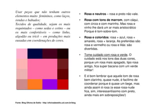 Usar peças que não tenham outros
                                                                         •   Rosa e neutros – rosa e preto não vale.
elementos muito femininos, como laços,
rendas e babados;                                                        •   Rosa com tons de marrom, com cáqui,
Tecidos de qualidade, sejam os mais                                          com cinza e com marinho. Mas rosa e
requintados – como sedas e cetins – ou                                       vinho lhe dará um ar mais aristocrático
os mais confortáveis – como linho,                                           Porque é tom-sobre-tom.
algodão ou tricô – em produções mais                                     •   Rosa e coloridos: rosa + azul, rosa +
ousadas em coordenações de cores.                                            amarelo, rosa + laranja. As preferidas são
                                                                             rosa e vermelho ou rosa e lilás: são
                                                                             divertidas.
                                                                         •   Tome cuidado com rosa e verde. O
                                                                             cuidado está nos tons das duas cores,
                                                                             porque um rosa mais apagado, tipo rosa
                                                                             antigo, fica super bacana com um verde
                                                                             militar!
                                                                         •   E é bom lembrar que aquele tom de rosa
                                                                             bem clarinho, quase nude, é facílimo de
                                                                             coordenar porque é quase um bege, mas
                                                                             ainda assim é rosa (e esse rosa-nude
                                                                             fica, sim, interessantíssimo com preto,
                                                                             ainda mais em sobreposições!)

Fonte: Blog Oficina de Estilo - http://oficinadeestilo.uol.com.br/blog
 