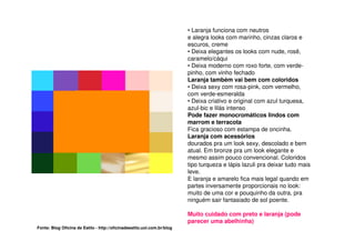 • Laranja funciona com neutros
                                                                         e alegra looks com marinho, cinzas claros e
                                                                         escuros, creme
                                                                         • Deixa elegantes os looks com nude, rosê,
                                                                         caramelo/cáqui
                                                                         • Deixa moderno com roxo forte, com verde-
                                                                         pinho, com vinho fechado
                                                                         Laranja também vai bem com coloridos
                                                                         • Deixa sexy com rosa-pink, com vermelho,
                                                                         com verde-esmeralda
                                                                         • Deixa criativo e original com azul turquesa,
                                                                         azul-bic e lilás intenso
                                                                         Pode fazer monocromáticos lindos com
                                                                         marrom e terracota
                                                                         Fica gracioso com estampa de oncinha.
                                                                         Laranja com acessórios
                                                                         dourados pra um look sexy, descolado e bem
                                                                         atual. Em bronze pra um look elegante e
                                                                         mesmo assim pouco convencional. Coloridos
                                                                         tipo turqueza e lápis lazuli pra deixar tudo mais
                                                                         leve.
                                                                         E laranja e amarelo fica mais legal quando em
                                                                         partes inversamente proporcionais no look:
                                                                         muito de uma cor e pouquinho da outra, pra
                                                                         ninguém sair fantasiado de sol poente.

                                                                         Muito cuidado com preto e laranja (pode
                                                                         parecer uma abelhinha)
Fonte: Blog Oficina de Estilo - http://oficinadeestilo.uol.com.br/blog
 