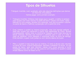 Tipos de Silhuetas
    Triângulo invertido, oval, quadrado, pêra são algumas definições que damos
                                 ao físico de uma pessoa.
                        Vamos pegar como primeiro exemplo:

•    Triângulo invertido. Ombros mais largos que o quadril, o melhor é sempre
     usar roupas com mais volume na parte de baixo. Calças com bolso, saias
     balonês ou com pregas, tecidos com estampa, tudo que aumente o volume
     na parte de baixo e melhore a proporção com a parte de cima.


•    Oval, ombros e quadril na mesma proporção, mas com barriga saliente, o
     ideal são roupas que disfarcem a parte mais destacada do corpo. Blusas
     transpassadas, calças retas ou levemente folgadas, cores mais escuras ou
     listras verticais, decotes que chamem a atenção para o colo e o rosto e
     nada de detalhes, como babados e estampas fortes na linha da barriga.
     Evite também roupas muito justas ou com recorte abaixo do busto.


•    Pêra, o quadril é mais largo que os ombros. O certo é abusar dos volumes
     na parte de cima, ombros destacados, decotes e detalhes na blusa. Já nas
     peças de baixo, opte pelo discreto, calças com cores escuras e numa
     modelagem mais reta, sem ser tão justa ou com detalhes no quadril e saias
     evasê (aberta como se fosse um A).
 