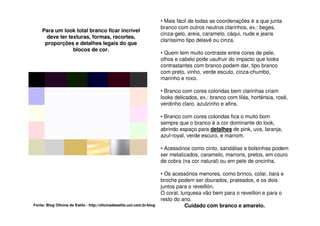• Mais fácil de todas as coordenações é a que junta
                                                                         branco com outros neutros clarinhos, ex.: beges,
    Para um look total branco ficar incrível
                                                                         cinza-gelo, areia, caramelo, cáqui, nude e jeans
      deve ter texturas, formas, recortes,
                                                                         claríssimo tipo delavê ou cinza.
     proporções e detalhes legais do que
                 blocos de cor.
                                                                         • Quem tem muito contraste entre cores de pele,
                                                                         olhos e cabelo pode usufruir do impacto que looks
                                                                         contrastantes com branco podem dar, tipo branco
                                                                         com preto, vinho, verde escuto, cinza-chumbo,
                                                                         marinho e roxo.

                                                                         • Branco com cores coloridas bem clarinhas criam
                                                                         looks delicados, ex.: branco com lilás, hortênsia, rosê,
                                                                         verdinho claro, azulzinho e afins.

                                                                         • Branco com cores coloridas fica o muito bom
                                                                         sempre que o branco é a cor dominante do look,
                                                                         abrindo espaço para detalhes de pink, uva, laranja,
                                                                         azul-royal, verde escuro, e marrom.

                                                                         • Acessórios como cinto, sandálias e bolsinhas podem
                                                                         ser metalizados, caramelo, marrons, pretos, em couro
                                                                         de cobra (na cor natural) ou em pele de oncinha.

                                                                         • Os acessórios menores, como brinco, colar, tiara e
                                                                         broche podem ser dourados, prateados, e os dois
                                                                         juntos para o reveillón.
                                                                         O coral, turquesa vão bem para o reveillon e para o
                                                                         resto do ano.
Fonte: Blog Oficina de Estilo - http://oficinadeestilo.uol.com.br/blog              Cuidado com branco e amarelo.
 