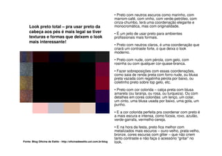 • Preto com neutros escuros como marinho, com
                                                                         marrom-café, com vinho, com verde-petróleo, com
                                                                         cinza-chumbo, terá uma coordenação elegante e
    Look preto total – pra usar preto da                                 monocromática, mas com originalidade.
    cabeça aos pés é mais legal se tiver                                 • É um jeito de usar preto para ambientes
    texturas e formas que deixem o look                                  profissionais mais formais.
    mais interessante!
                                                                         • Preto com neutros claros, é uma coordenação que
                                                                         criará um contraste forte, o que deixa o look
                                                                         moderno.

                                                                         • Preto com nude, com pérola, com gelo, com
                                                                         rosinha ou com qualquer cor-quase-branca.

                                                                         • Fazer sobreposições com essas coordenações,
                                                                         como saia de renda preta com forro nude, ou blusa
                                                                         preta vazada com regatinha pérola por baixo, ou
                                                                         coletinho preto sobre top gelo, etc.

                                                                         • Preto com cor colorida – calça preta com blusa
                                                                         amarela (ou laranja, ou rosa, ou turqueza). Ou com
                                                                         detalhes em cores coloridas: um lenço, um colar,
                                                                         um cinto, uma blusa usada por baixo, uma gola, um
                                                                         punho.

                                                                         • E a cor colorida perfeita pra coordenar com preto é
                                                                         a mais escura e intensa, como fúcsia, roxo, azulão,
                                                                         verde-garrafa, vermelho-cereja.

                                                                         • E na hora da festa, preto fica melhor com
                                                                         metalizados mais escuros – ouro-velho, prata-velho,
                                                                         bronze, cores escuras com gliter – que não criem
                                                                         tanto contraste e não faça o acessório “gritar” no
Fonte: Blog Oficina de Estilo - http://oficinadeestilo.uol.com.br/blog   look.
 
