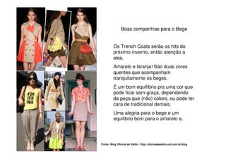 Boas companhias para o Bege


         Os Trench Coats serão os hits do
         próximo inverno, então atenção a
         eles.
         Amarelo e laranja! São duas cores
         quentes que acompanham
         tranquilamente os beges.
         E um bom equilíbrio pra uma cor que
         pode ficar sem-graça, dependendo
         da peça que (não) colore, ou pode ter
         cara de tradicional demais.
         Uma alegria para o bege e um
         equilíbrio bom para o amarelo e.




Fonte: Blog Oficina de Estilo - http://oficinadeestilo.uol.com.br/blog
 