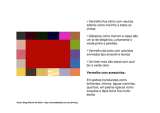 • Vermelho fica ótimo com neutros
                                                                         sóbrios como marinho e todos os
                                                                         cinzas

                                                                         • Clássicos como marrom e cáqui dão
                                                                         um ar de elegância, juntamente o
                                                                         verde-pinho e petróleo

                                                                         • Vermelho dá certo com coloridos
                                                                         animados tipo amarelo e laranja

                                                                         • Um look mais alto-astral com azul-
                                                                         bic e verde claro

                                                                         Vermelho com acessórios:

                                                                         Em pedras translúcidas como
                                                                         brilhantes, citrinos, águas-marinhas,
                                                                         quartzos, em pedras opacas como
                                                                         turquesa e lápis-lázuli fica muito
                                                                         bonito

Fonte: Blog Oficina de Estilo - http://oficinadeestilo.uol.com.br/blog
 