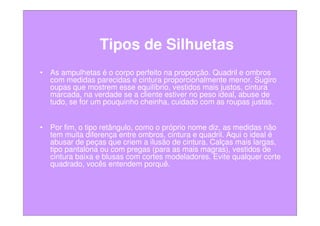 Tipos de Silhuetas
• As ampulhetas é o corpo perfeito na proporção. Quadril e ombros
  com medidas parecidas e cintura proporcionalmente menor. Sugiro
  oupas que mostrem esse equilíbrio, vestidos mais justos, cintura
  marcada, na verdade se a cliente estiver no peso ideal, abuse de
  tudo, se for um pouquinho cheinha, cuidado com as roupas justas.


• Por fim, o tipo retângulo, como o próprio nome diz, as medidas não
  tem muita diferença entre ombros, cintura e quadril. Aqui o ideal é
  abusar de peças que criem a ilusão de cintura. Calças mais largas,
  tipo pantalona ou com pregas (para as mais magras), vestidos de
  cintura baixa e blusas com cortes modeladores. Evite qualquer corte
  quadrado, vocês entendem porquê.
 
