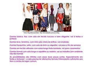 Fonte: Blog Oficina de Estilo - http://oficinadeestilo.uol.com.br/blog


Camisa básica, lisa, com saia em tecido luxuoso e bem elegante: vai à festas e
jantares
Camisa leve, feminina, com mini-saia cheia de brilhos: vai à balada;
Camisa fresquinha, solta, com saia de brim ou algodão: vai para o fim de semana
Camisa em tecido refinado com saiao longa toda bordada: vai para casamentos
Camisa formal com saia longa e sapatilha ou rasteira: vai ao trabalho (em ambiente
não tão formais
As possibilidades são infinitas com essas duas peças juntas. Especialmente em
festas e festonas! – a saia precisa ter elementos formais/interessantes suficientes pra
tirar a camisa do lugar comum.
 