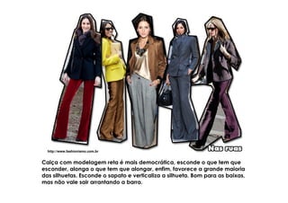 http://www.fashionismo.com.br


Calça com modelagem reta é mais democrática, esconde o que tem que
esconder, alonga o que tem que alongar, enfim, favorece a grande maioria
das silhuetas. Esconde o sapato e verticaliza a silhueta. Bom para as baixas,
mas não vale sair arrantando a barra.
 
