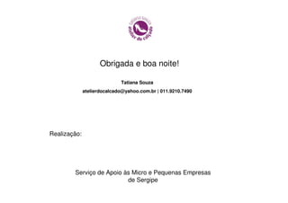 Obrigada e boa noite!

                             Tatiana Souza
              atelierdocalcado@yahoo.com.br | 011.9210.7490




Realização:




        Serviço de Apoio às Micro e Pequenas Empresas
                          de Sergipe
 