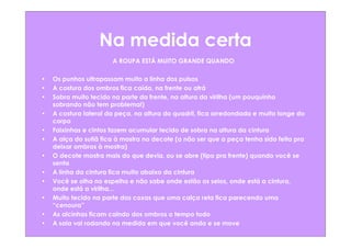 Na medida certa
                       A ROUPA ESTÁ MUITO GRANDE QUANDO

•   Os punhos ultrapassam muito a linha dos pulsos
•   A costura dos ombros fica caída, na frente ou atrá
•   Sobra muito tecido na parte da frente, na altura da virilha (um pouquinho
    sobrando não tem problema!)
•   A costura lateral da peça, na altura do quadril, fica arredondada e muito longe do
    corpo
•   Faixinhas e cintos fazem acumular tecido de sobra na altura da cintura
•   A alça do sutiã fica à mostra no decote (a não ser que a peça tenha sido feita pra
    deixar ombros à mostra)
•   O decote mostra mais do que devia, ou se abre (tipo pra frente) quando você se
    senta
•   A linha da cintura fica muito abaixo da cintura
•   Você se olha no espelho e não sabe onde estão os seios, onde está a cintura,
    onde está a virilha...
•   Muito tecido na parte das coxas que uma calça reta fica parecendo uma
    “cenoura”
•   As alcinhas ficam caindo dos ombros o tempo todo
•   A saia vai rodando na medida em que você anda e se move
 