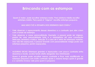 Brincando com as estampas

    Quem é maior, pode escolher estampa maior. Para estatura média escolhe
        estampa média. Para quem é “mignon” escolhe estampa pequena.

              MAS NÃO É SÓ A ESTAMPA DOS DESENHOS QUE CONTA *

•   Vale observar o espaçamento desses desenhos e o contraste que eles criam
    com o fundo da estampa
•   Vale observar a nossa personalidade. Exemplo: a pessoa pode ser mignon,
    porém ter uma personalidade forte e a estampinha dá uma conotação
    delicada, feminina e lúdica. Solução: É o caso de ir atrás de estampas maiores,
    mas não tão espaçosas. E pessoa Grande com personalidade meiga pode usar
    estampa pequena, porém espaçadas.



•   ALGUMAS DICAS: Estampas grandes e espaçadas com pouco contraste entre
    desenhos e fundo, acaba tendo efeito alargador dos minimizado
    Quem é grande pode escolher menos contraste e ficar mais equilibrado ou
    estampa pequena com muito contraste ajuda o mesmo tempo quem é grande
    e o caminho inverso vale para quem é pequeno
 