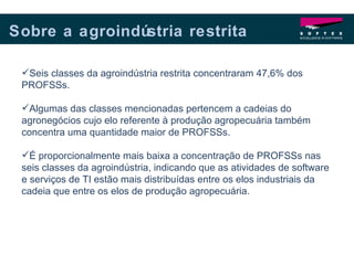 Sobre a agroindústria restrita Seis classes da agroindústria restrita concentraram 47,6% dos PROFSSs.  Algumas das classes mencionadas pertencem a cadeias do agronegócios cujo elo referente à produção agropecuária também concentra uma quantidade maior de PROFSSs.  É proporcionalmente mais baixa a concentração de PROFSSs nas seis classes da agroindústria, indicando que as atividades de software e serviços de TI estão mais distribuídas entre os elos industriais da cadeia que entre os elos de produção agropecuária. 